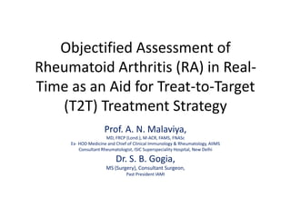 Objectified Assessment of
Rheumatoid Arthritis (RA) in Real-
Time as an Aid for Treat-to-Target
   (T2T) Treatment Strategy
                    Prof. A. N. Malaviya,
                      MD, FRCP (Lond.), M-ACR, FAMS, FNASc
     Ex- HOD Medicine and Chief of Clinical Immunology & Rheumatology, AIIMS
         Consultant Rheumatologist, ISIC Superspeciality Hospital, New Delhi

                          Dr. S. B. Gogia,
                     MS (Surgery), Consultant Surgeon,
                               Past President IAMI
 