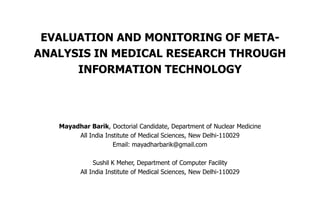 EVALUATION AND MONITORING OF META-
ANALYSIS IN MEDICAL RESEARCH THROUGH
      INFORMATION TECHNOLOGY




   Mayadhar Barik, Doctorial Candidate, Department of Nuclear Medicine
        All India Institute of Medical Sciences, New Delhi-110029
                     Email: mayadharbarik@gmail.com

               Sushil K Meher, Department of Computer Facility
          All India Institute of Medical Sciences, New Delhi-110029
 