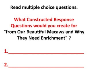 Read multiple choice questions.
What Constructed Response
Questions would you create for
“from Our Beautiful Macaws and Why
They Need Enrichment” ?
1.___________________________
2.___________________________
 
