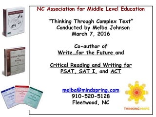 NC Association for Middle Level Education
“Thinking Through Complex Text”
Conducted by Melba Johnson
March 7, 2016
Co-author of
Write…for the Future and
Critical Reading and Writing for
PSAT, SAT I, and ACT
melba@mindspring.com
910-520-5128
Fleetwood, NC
 