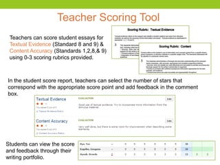 Teacher Scoring Tool
In the student score report, teachers can select the number of stars that
correspond with the appropriate score point and add feedback in the comment
box.
Teachers can score student essays for
Textual Evidence (Standard 8 and 9) &
Content Accuracy (Standards 1,2,8,& 9)
using 0-3 scoring rubrics provided.
Students can view the score
and feedback through their
writing portfolio.
 
