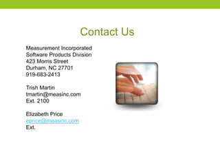 Contact Us
Measurement Incorporated
Software Products Division
423 Morris Street
Durham, NC 27701
919-683-2413
Trish Martin
tmartin@measinc.com
Ext. 2100
Elizabeth Price
eprice@measinc.com
Ext.
 