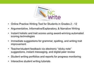 • Online Practice Writing Tool for Students in Grades 2 - 12
• Argumentative, Informative/Explanatory, & Narrative Writing
• Instant holistic and trait scores using award-winning automated
scoring technologies
• Immediate suggestions for grammar, spelling, and writing trait
improvement
• Teacher/student feedback via electronic “sticky note”
suggestions, instant messaging, and digital peer review
• Student writing portfolios and reports for progress monitoring
• Interactive student writing tutorials
 