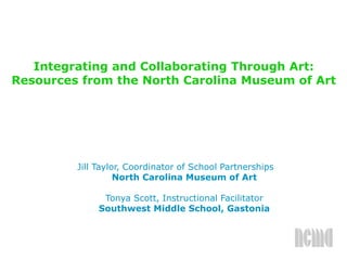 Integrating and Collaborating Through Art:
Resources from the North Carolina Museum of Art
Jill Taylor, Coordinator of School Partnerships
North Carolina Museum of Art
Tonya Scott, Instructional Facilitator
Southwest Middle School, Gastonia
 