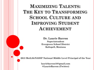 MAXIMIZING TALENTS:
THE KEY TO TRANSFORMING
SCHOOL CULTURE AND
IMPROVING STUDENT
ACHIEVEMENT
Dr. Laurie Barron
Superintendent
Evergreen School District
Kalispell, Montana
2013 MetLife/NASSP National Middle Level Principal of the Year
lauriebarron18@gmail.com
@LaurieBarron (Twitter)
 