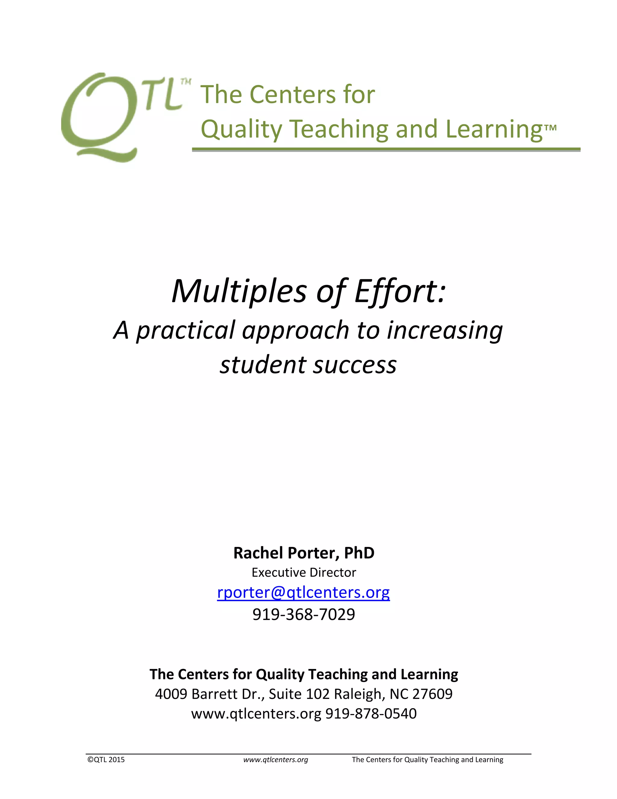 ©QTL 2015 www.qtlcenters.org The Centers for Quality Teaching and Learning
Multiples of Effort:
A practical approach to increasing
student success
The Centers for Quality Teaching and Learning
4009 Barrett Dr., Suite 102 Raleigh, NC 27609
www.qtlcenters.org 919-878-0540
Rachel Porter, PhD
Executive Director
rporter@qtlcenters.org
919-368-7029
The Centers for
Quality Teaching and Learning™