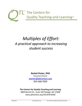 ©QTL 2015 www.qtlcenters.org The Centers for Quality Teaching and Learning
Multiples of Effort:
A practical approach to increasing
student success
The Centers for Quality Teaching and Learning
4009 Barrett Dr., Suite 102 Raleigh, NC 27609
www.qtlcenters.org 919-878-0540
Rachel Porter, PhD
Executive Director
rporter@qtlcenters.org
919-368-7029
The Centers for
Quality Teaching and Learning™
 