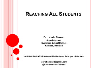 REACHING ALL STUDENTS
Dr. Laurie Barron
Superintendent
Evergreen School District
Kalispell, Montana
2013 MetLife/NASSP National Middle Level Principal of the Year
lauriebarron18@gmail.com
@LaurieBarron (Twitter)
 