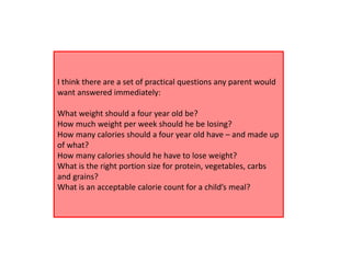 I think there are a set of practical questions any parent would
want answered immediately:
What weight should a four year old be?
How much weight per week should he be losing?
How many calories should a four year old have – and made up
of what?
How many calories should he have to lose weight?
What is the right portion size for protein, vegetables, carbs
and grains?
What is an acceptable calorie count for a child’s meal?
 