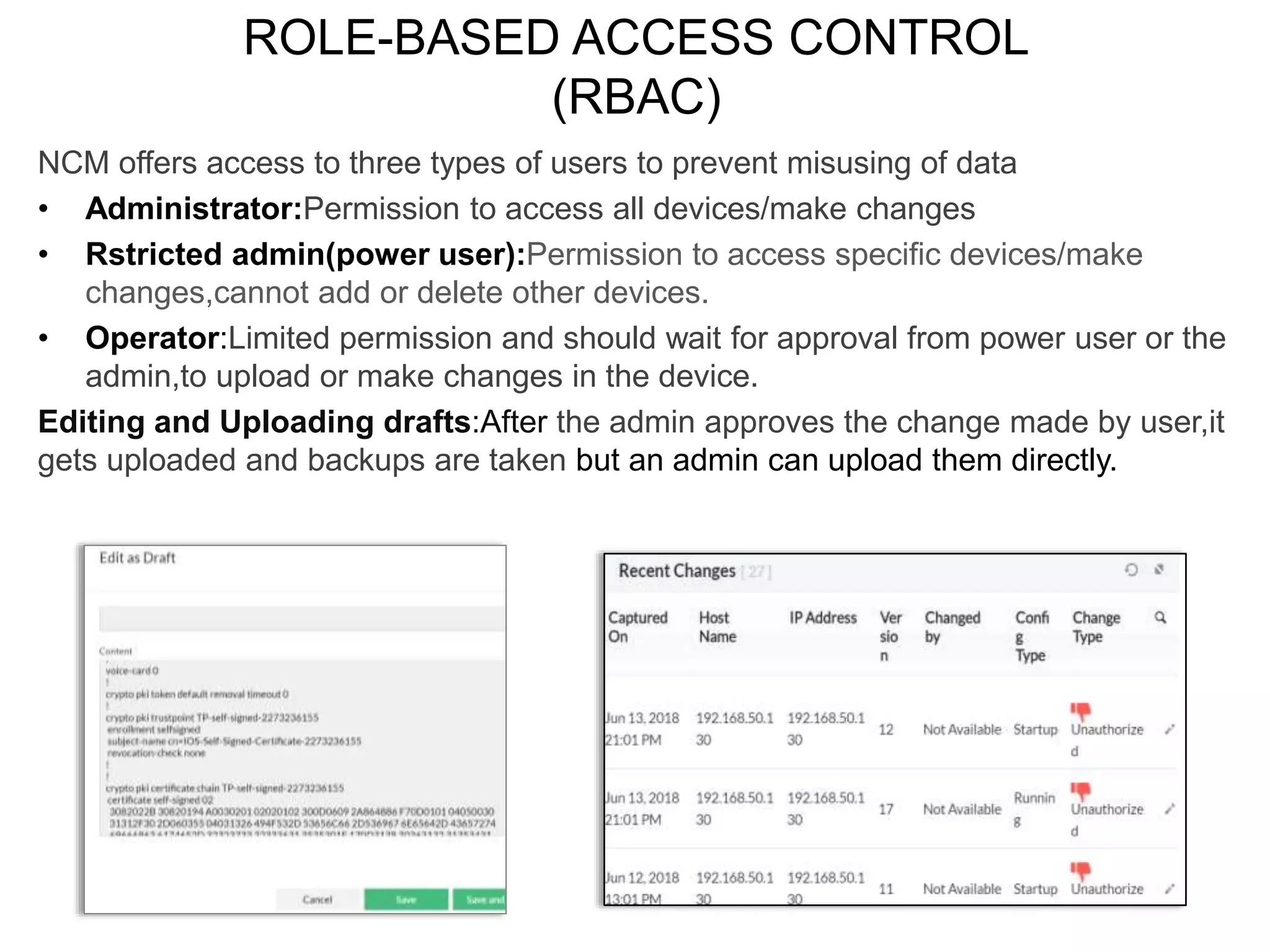 ROLE-BASED ACCESS CONTROL
(RBAC)
NCM offers access to three types of users to prevent misusing of data
• Administrator:Permission to access all devices/make changes
• Rstricted admin(power user):Permission to access specific devices/make
changes,cannot add or delete other devices.
• Operator:Limited permission and should wait for approval from power user or the
admin,to upload or make changes in the device.
Editing and Uploading drafts:After the admin approves the change made by user,it
gets uploaded and backups are taken but an admin can upload them directly.
 