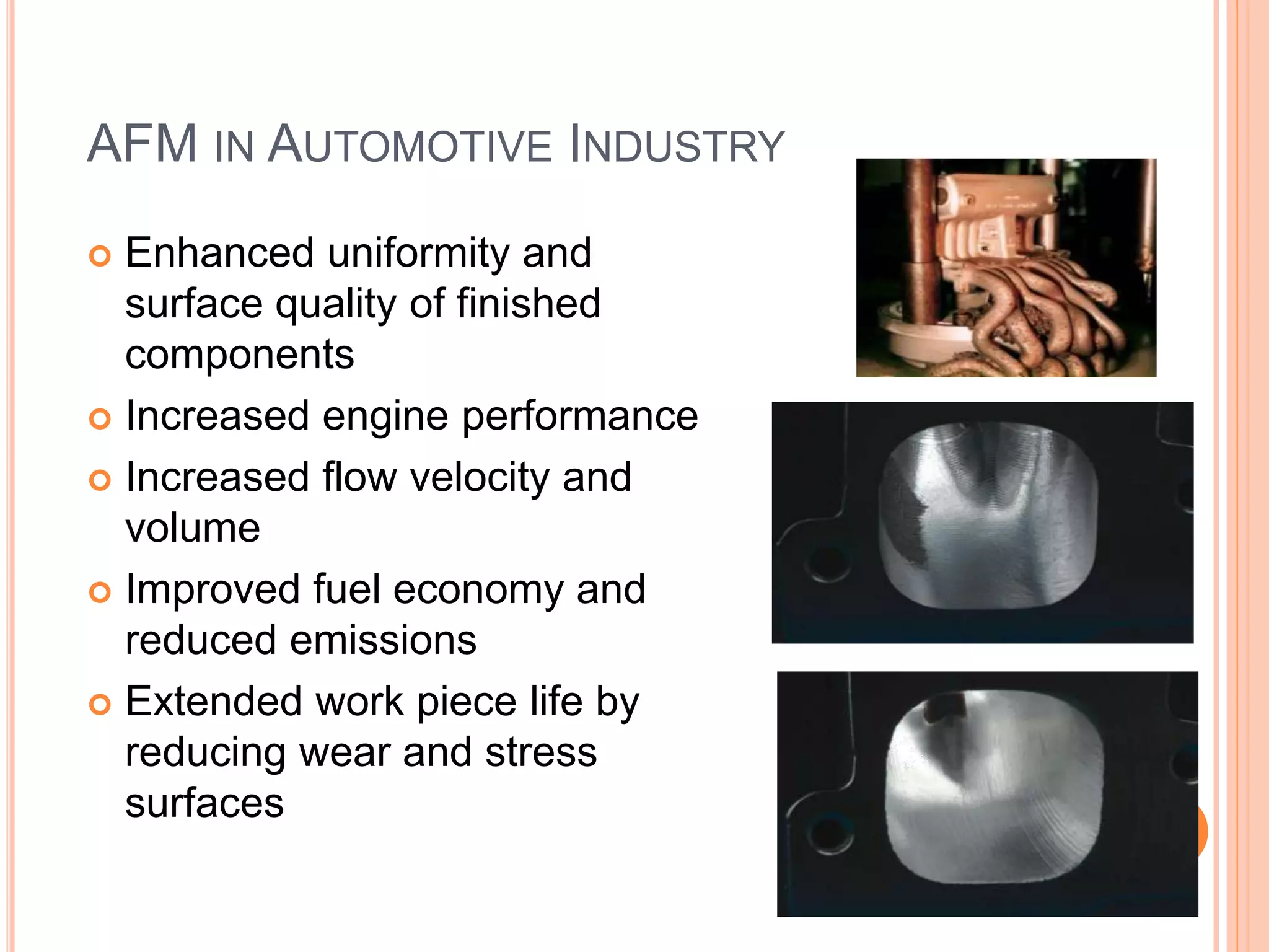 AFM IN AUTOMOTIVE INDUSTRY
 Enhanced uniformity and
surface quality of finished
components
 Increased engine performance
 Increased flow velocity and
volume
 Improved fuel economy and
reduced emissions
 Extended work piece life by
reducing wear and stress
surfaces
 