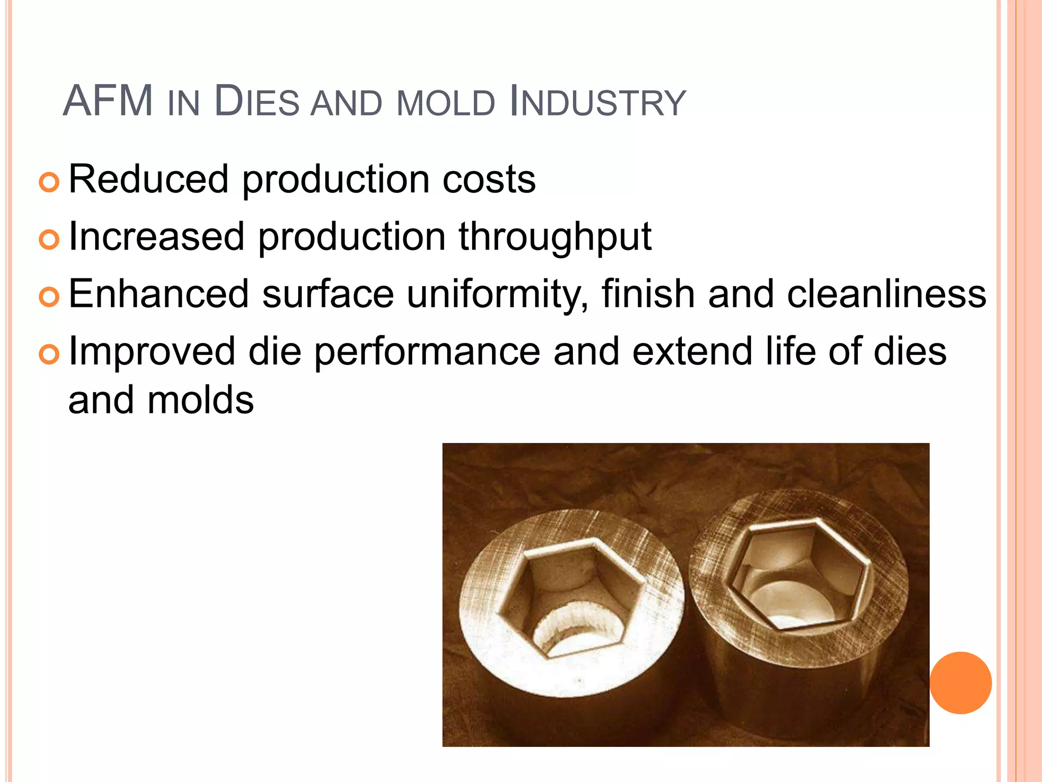 AFM IN DIES AND MOLD INDUSTRY
 Reduced production costs
 Increased production throughput
 Enhanced surface uniformity, finish and cleanliness
 Improved die performance and extend life of dies
and molds
 