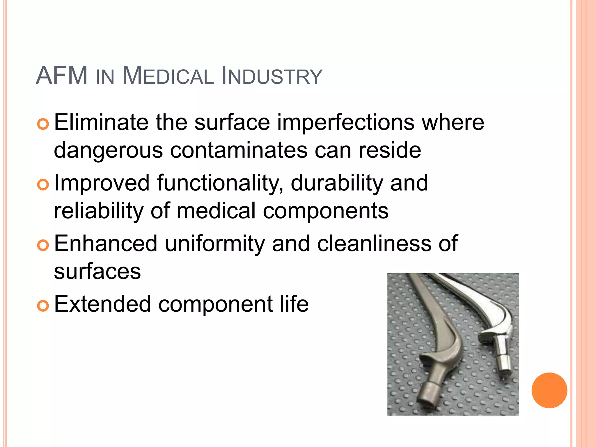 AFM IN MEDICAL INDUSTRY
 Eliminate the surface imperfections where
dangerous contaminates can reside
 Improved functionality, durability and
reliability of medical components
 Enhanced uniformity and cleanliness of
surfaces
 Extended component life
 