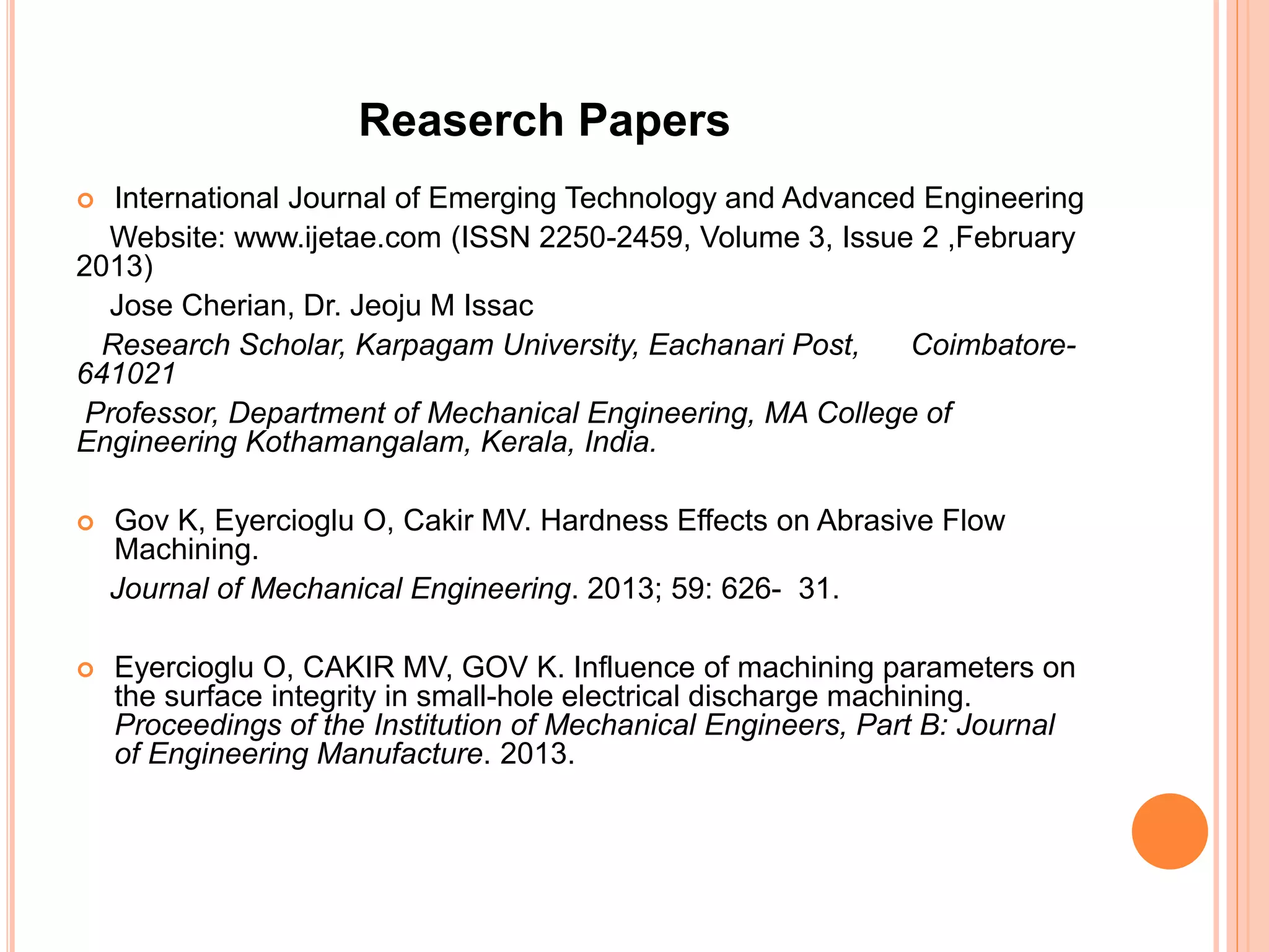  International Journal of Emerging Technology and Advanced Engineering
Website: www.ijetae.com (ISSN 2250-2459, Volume 3, Issue 2 ,February
2013)
Jose Cherian, Dr. Jeoju M Issac
Research Scholar, Karpagam University, Eachanari Post, Coimbatore-
641021
Professor, Department of Mechanical Engineering, MA College of
Engineering Kothamangalam, Kerala, India.
 Gov K, Eyercioglu O, Cakir MV. Hardness Effects on Abrasive Flow
Machining.
Journal of Mechanical Engineering. 2013; 59: 626- 31.
 Eyercioglu O, CAKIR MV, GOV K. Influence of machining parameters on
the surface integrity in small-hole electrical discharge machining.
Proceedings of the Institution of Mechanical Engineers, Part B: Journal
of Engineering Manufacture. 2013.
Reaserch Papers
 