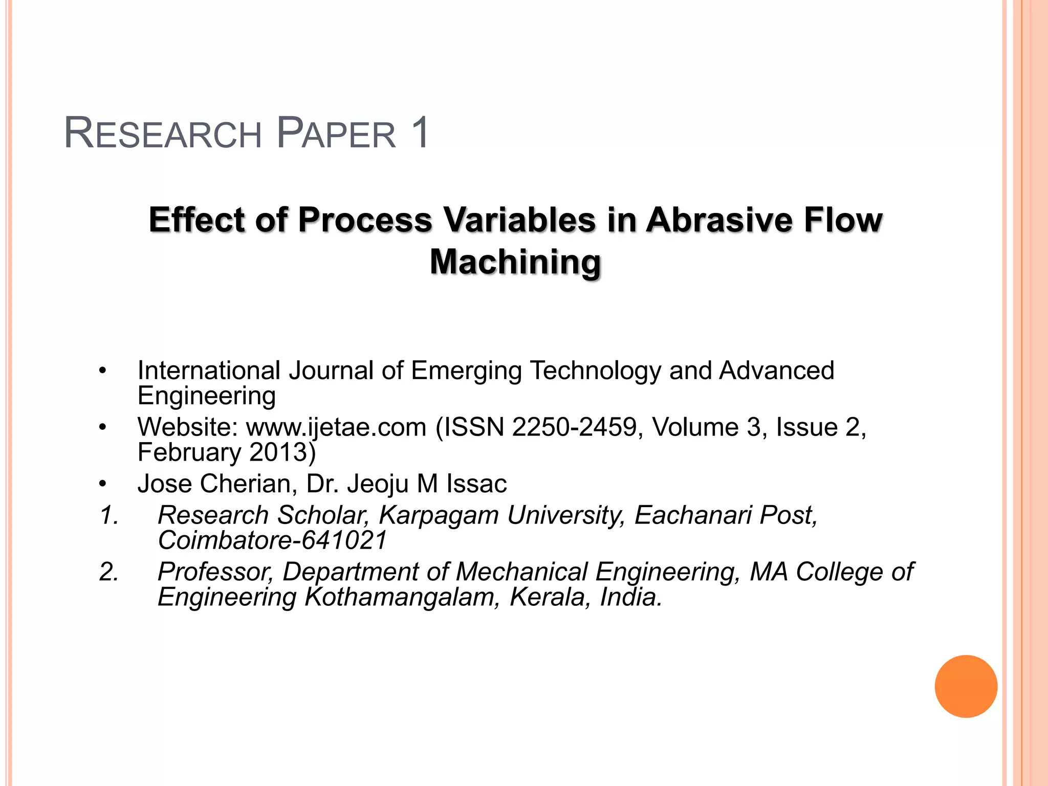 RESEARCH PAPER 1
Effect of Process Variables in Abrasive Flow
Machining
• International Journal of Emerging Technology and Advanced
Engineering
• Website: www.ijetae.com (ISSN 2250-2459, Volume 3, Issue 2,
February 2013)
• Jose Cherian, Dr. Jeoju M Issac
1. Research Scholar, Karpagam University, Eachanari Post,
Coimbatore-641021
2. Professor, Department of Mechanical Engineering, MA College of
Engineering Kothamangalam, Kerala, India.
 
