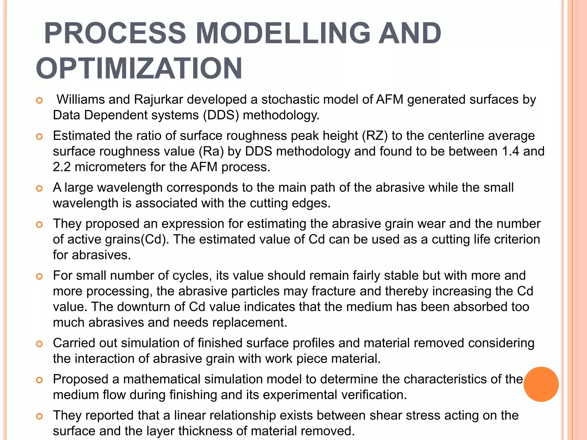 PROCESS MODELLING AND
OPTIMIZATION
 Williams and Rajurkar developed a stochastic model of AFM generated surfaces by
Data Dependent systems (DDS) methodology.
 Estimated the ratio of surface roughness peak height (RZ) to the centerline average
surface roughness value (Ra) by DDS methodology and found to be between 1.4 and
2.2 micrometers for the AFM process.
 A large wavelength corresponds to the main path of the abrasive while the small
wavelength is associated with the cutting edges.
 They proposed an expression for estimating the abrasive grain wear and the number
of active grains(Cd). The estimated value of Cd can be used as a cutting life criterion
for abrasives.
 For small number of cycles, its value should remain fairly stable but with more and
more processing, the abrasive particles may fracture and thereby increasing the Cd
value. The downturn of Cd value indicates that the medium has been absorbed too
much abrasives and needs replacement.
 Carried out simulation of finished surface profiles and material removed considering
the interaction of abrasive grain with work piece material.
 Proposed a mathematical simulation model to determine the characteristics of the
medium flow during finishing and its experimental verification.
 They reported that a linear relationship exists between shear stress acting on the
surface and the layer thickness of material removed.
 
