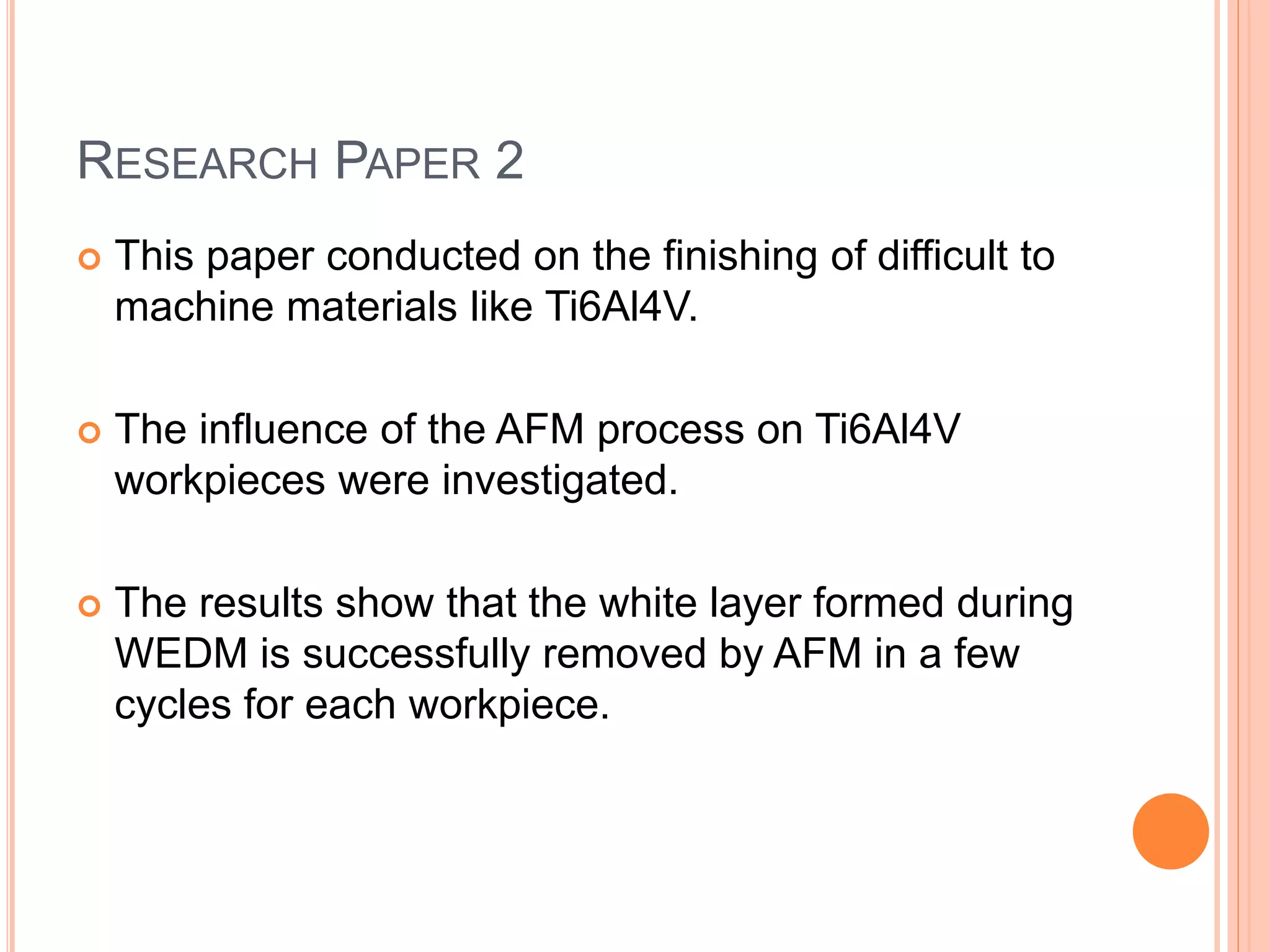 RESEARCH PAPER 2
 This paper conducted on the finishing of difficult to
machine materials like Ti6Al4V.
 The influence of the AFM process on Ti6Al4V
workpieces were investigated.
 The results show that the white layer formed during
WEDM is successfully removed by AFM in a few
cycles for each workpiece.
 