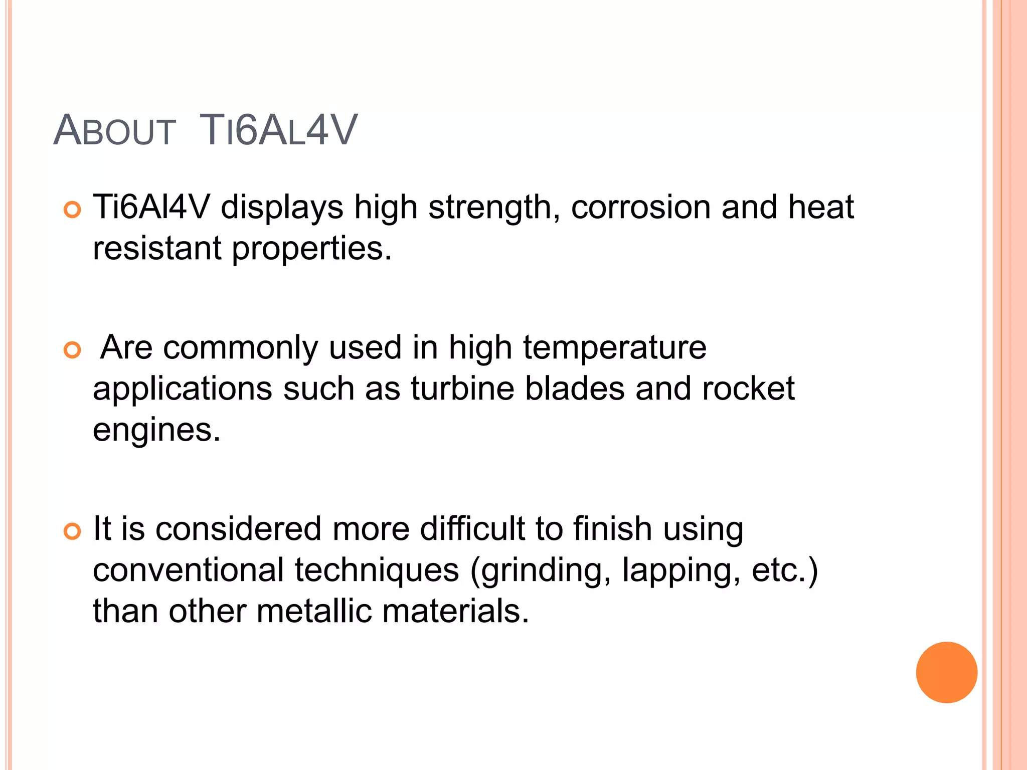 ABOUT TI6AL4V
 Ti6Al4V displays high strength, corrosion and heat
resistant properties.
 Are commonly used in high temperature
applications such as turbine blades and rocket
engines.
 It is considered more difficult to finish using
conventional techniques (grinding, lapping, etc.)
than other metallic materials.
 