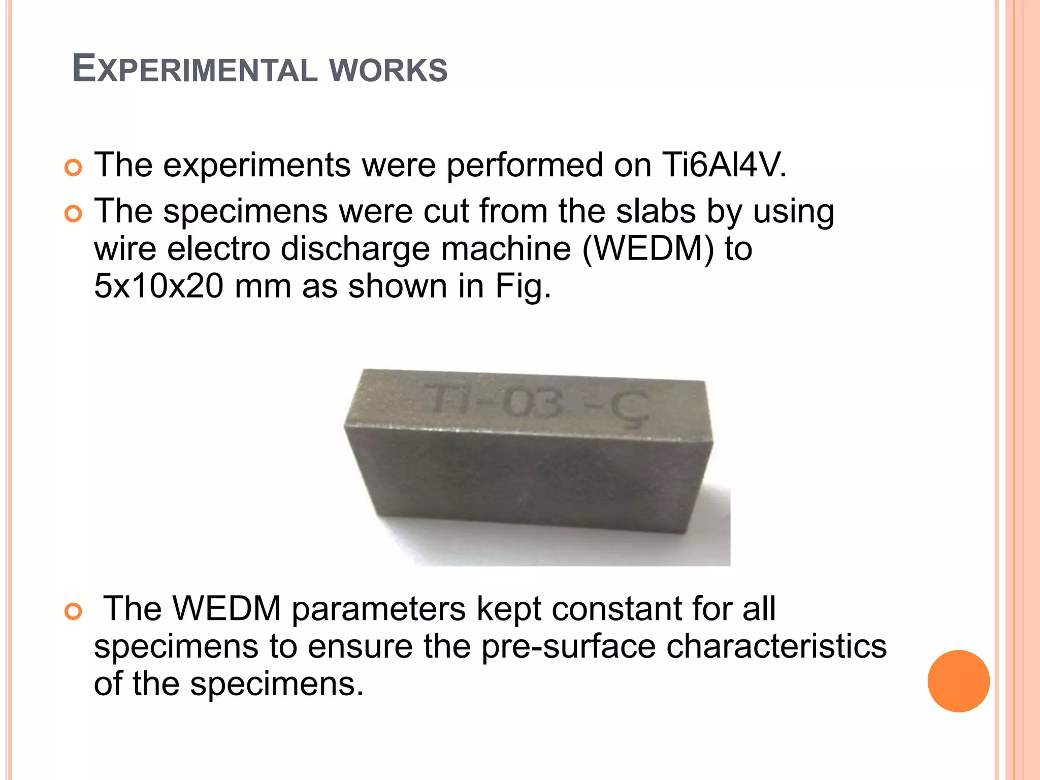 EXPERIMENTAL WORKS
 The experiments were performed on Ti6Al4V.
 The specimens were cut from the slabs by using
wire electro discharge machine (WEDM) to
5x10x20 mm as shown in Fig.
 The WEDM parameters kept constant for all
specimens to ensure the pre-surface characteristics
of the specimens.
 