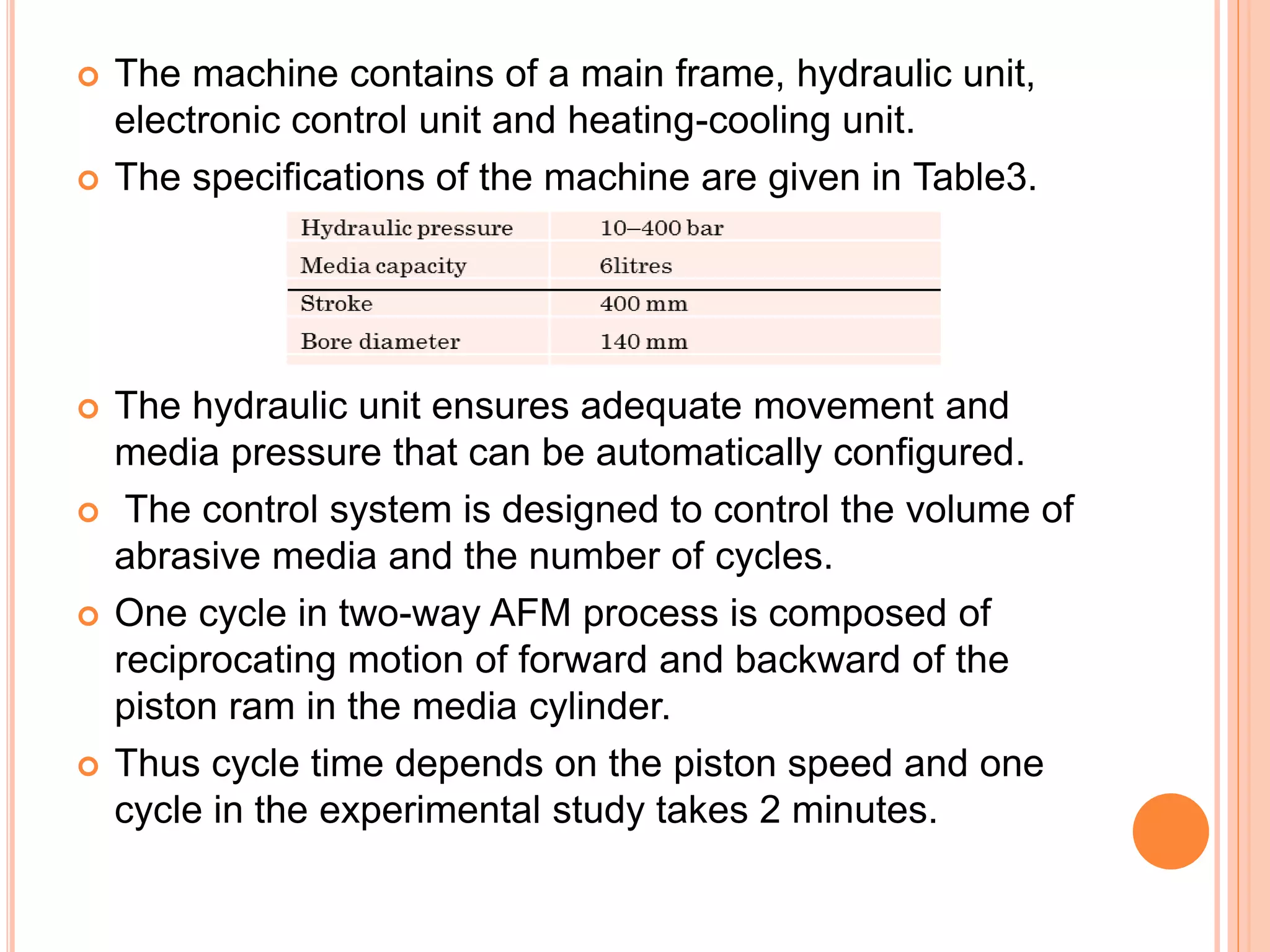  The machine contains of a main frame, hydraulic unit,
electronic control unit and heating-cooling unit.
 The specifications of the machine are given in Table3.
 The hydraulic unit ensures adequate movement and
media pressure that can be automatically configured.
 The control system is designed to control the volume of
abrasive media and the number of cycles.
 One cycle in two-way AFM process is composed of
reciprocating motion of forward and backward of the
piston ram in the media cylinder.
 Thus cycle time depends on the piston speed and one
cycle in the experimental study takes 2 minutes.
 