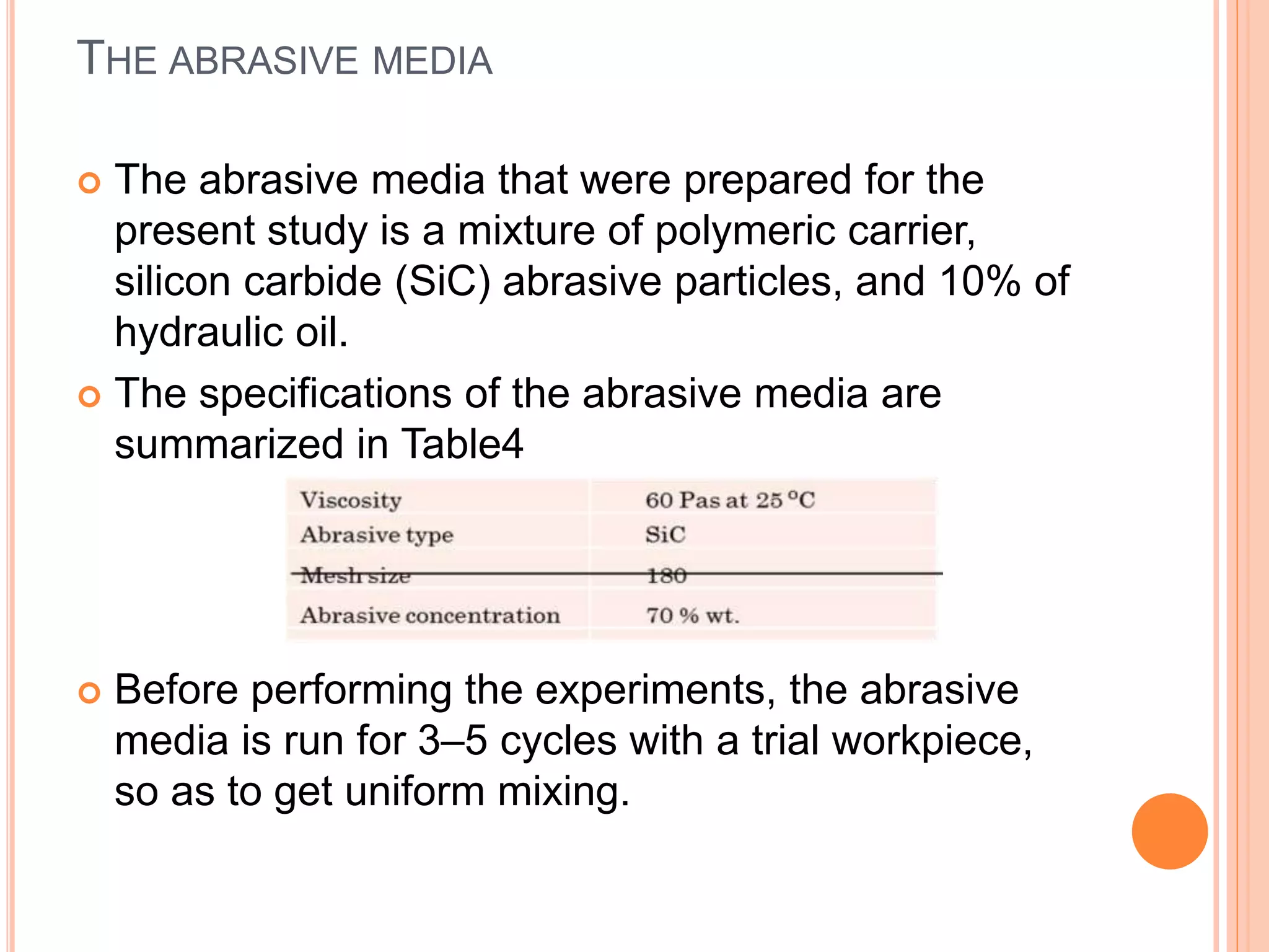 THE ABRASIVE MEDIA
 The abrasive media that were prepared for the
present study is a mixture of polymeric carrier,
silicon carbide (SiC) abrasive particles, and 10% of
hydraulic oil.
 The specifications of the abrasive media are
summarized in Table4
 Before performing the experiments, the abrasive
media is run for 3–5 cycles with a trial workpiece,
so as to get uniform mixing.
 