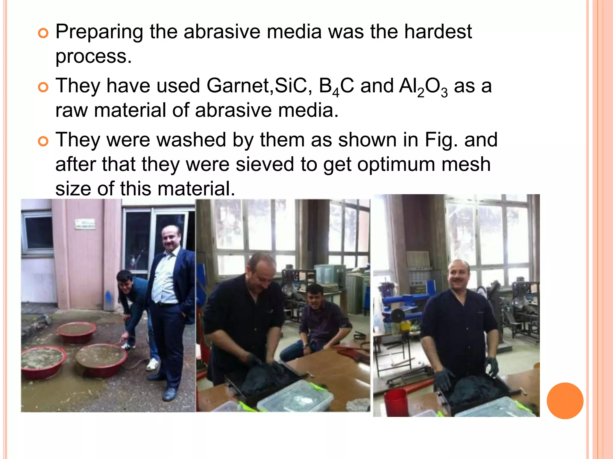 Preparing the abrasive media was the hardest
process.
 They have used Garnet,SiC, B4C and Al2O3 as a
raw material of abrasive media.
 They were washed by them as shown in Fig. and
after that they were sieved to get optimum mesh
size of this material.
 