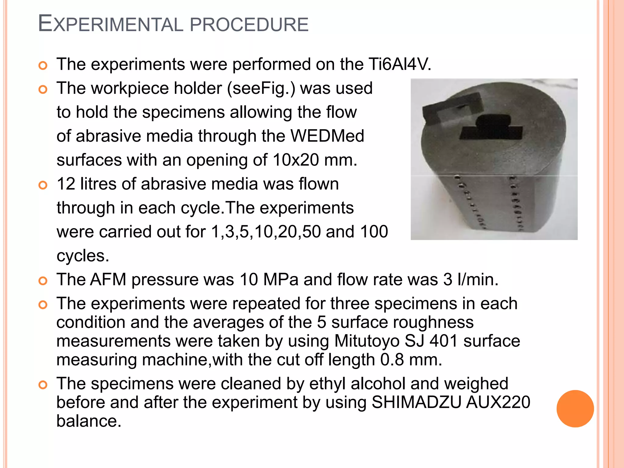 EXPERIMENTAL PROCEDURE
 The experiments were performed on the Ti6Al4V.
 The workpiece holder (seeFig.) was used
to hold the specimens allowing the flow
of abrasive media through the WEDMed
surfaces with an opening of 10x20 mm.
 12 litres of abrasive media was flown
through in each cycle.The experiments
were carried out for 1,3,5,10,20,50 and 100
cycles.
 The AFM pressure was 10 MPa and flow rate was 3 l/min.
 The experiments were repeated for three specimens in each
condition and the averages of the 5 surface roughness
measurements were taken by using Mitutoyo SJ 401 surface
measuring machine,with the cut off length 0.8 mm.
 The specimens were cleaned by ethyl alcohol and weighed
before and after the experiment by using SHIMADZU AUX220
balance.
 