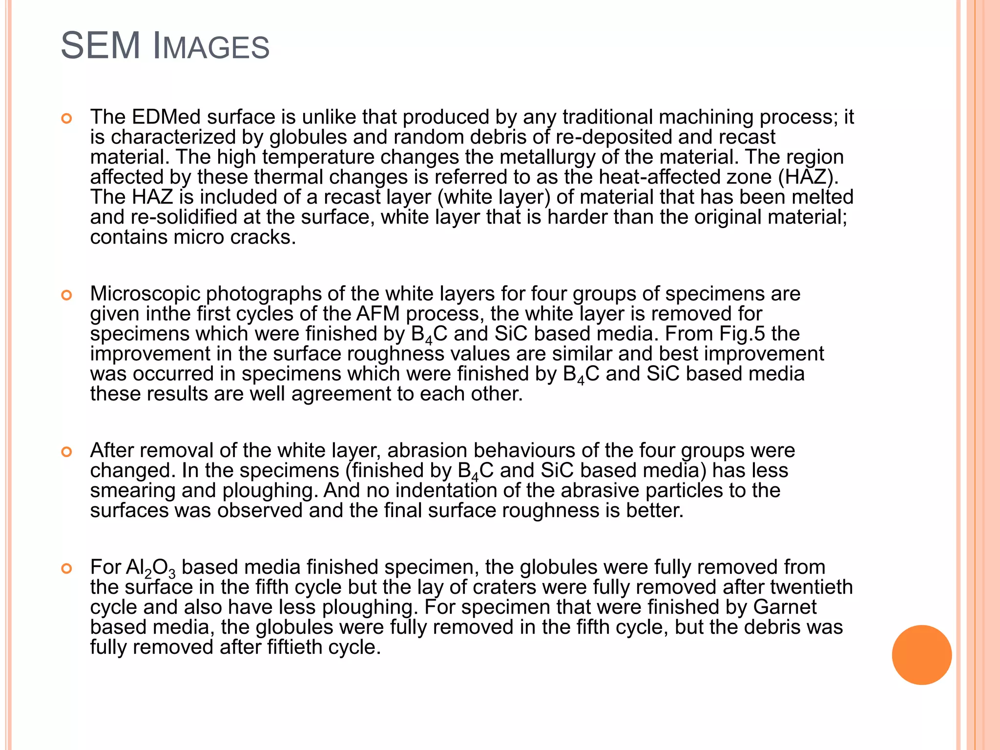 SEM IMAGES
 The EDMed surface is unlike that produced by any traditional machining process; it
is characterized by globules and random debris of re-deposited and recast
material. The high temperature changes the metallurgy of the material. The region
affected by these thermal changes is referred to as the heat-affected zone (HAZ).
The HAZ is included of a recast layer (white layer) of material that has been melted
and re-solidified at the surface, white layer that is harder than the original material;
contains micro cracks.
 Microscopic photographs of the white layers for four groups of specimens are
given inthe first cycles of the AFM process, the white layer is removed for
specimens which were finished by B4C and SiC based media. From Fig.5 the
improvement in the surface roughness values are similar and best improvement
was occurred in specimens which were finished by B4C and SiC based media
these results are well agreement to each other.
 After removal of the white layer, abrasion behaviours of the four groups were
changed. In the specimens (finished by B4C and SiC based media) has less
smearing and ploughing. And no indentation of the abrasive particles to the
surfaces was observed and the final surface roughness is better.
 For Al2O3 based media finished specimen, the globules were fully removed from
the surface in the fifth cycle but the lay of craters were fully removed after twentieth
cycle and also have less ploughing. For specimen that were finished by Garnet
based media, the globules were fully removed in the fifth cycle, but the debris was
fully removed after fiftieth cycle.
 