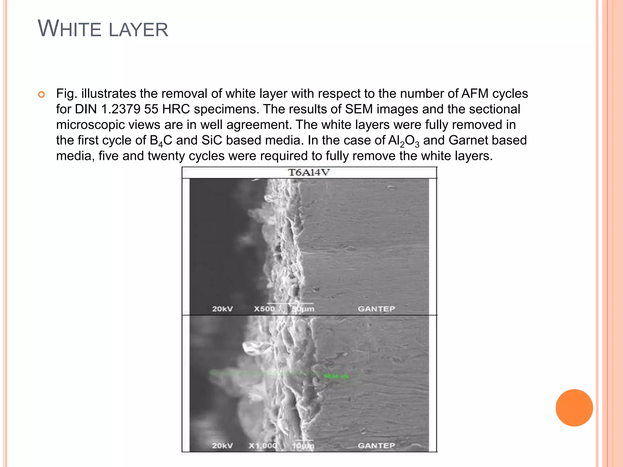 WHITE LAYER
 Fig. illustrates the removal of white layer with respect to the number of AFM cycles
for DIN 1.2379 55 HRC specimens. The results of SEM images and the sectional
microscopic views are in well agreement. The white layers were fully removed in
the first cycle of B4C and SiC based media. In the case of Al2O3 and Garnet based
media, five and twenty cycles were required to fully remove the white layers.
 
