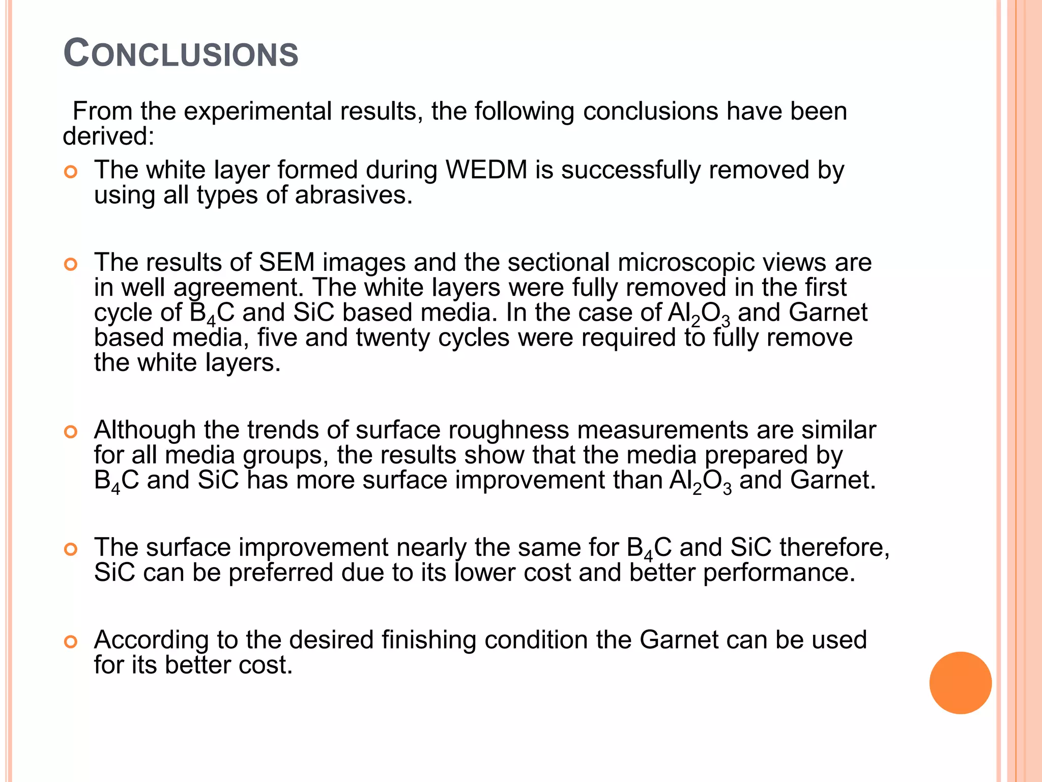 CONCLUSIONS
From the experimental results, the following conclusions have been
derived:
 The white layer formed during WEDM is successfully removed by
using all types of abrasives.
 The results of SEM images and the sectional microscopic views are
in well agreement. The white layers were fully removed in the first
cycle of B4C and SiC based media. In the case of Al2O3 and Garnet
based media, five and twenty cycles were required to fully remove
the white layers.
 Although the trends of surface roughness measurements are similar
for all media groups, the results show that the media prepared by
B4C and SiC has more surface improvement than Al2O3 and Garnet.
 The surface improvement nearly the same for B4C and SiC therefore,
SiC can be preferred due to its lower cost and better performance.
 According to the desired finishing condition the Garnet can be used
for its better cost.
 