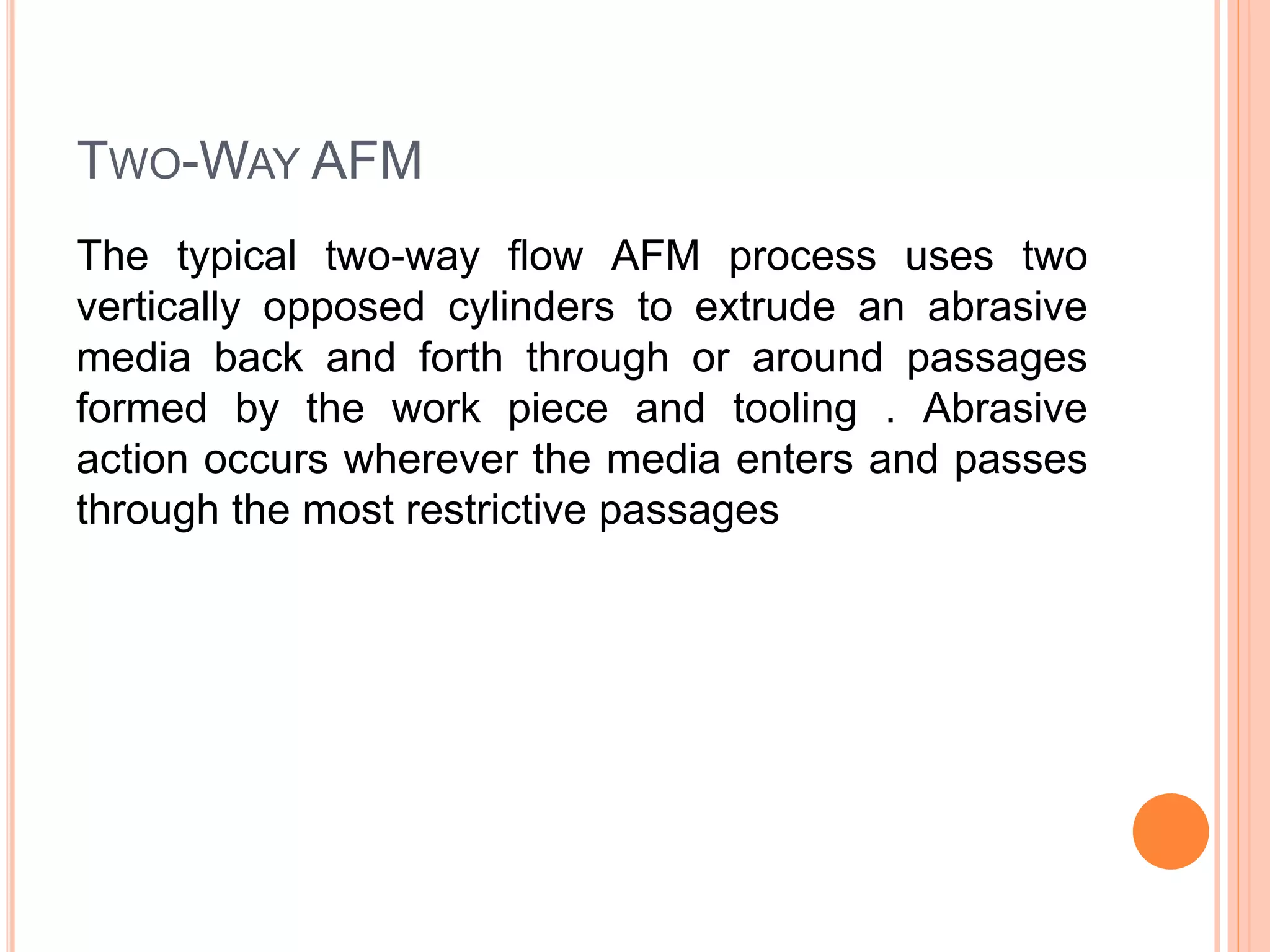 TWO-WAY AFM
The typical two-way flow AFM process uses two
vertically opposed cylinders to extrude an abrasive
media back and forth through or around passages
formed by the work piece and tooling . Abrasive
action occurs wherever the media enters and passes
through the most restrictive passages
 