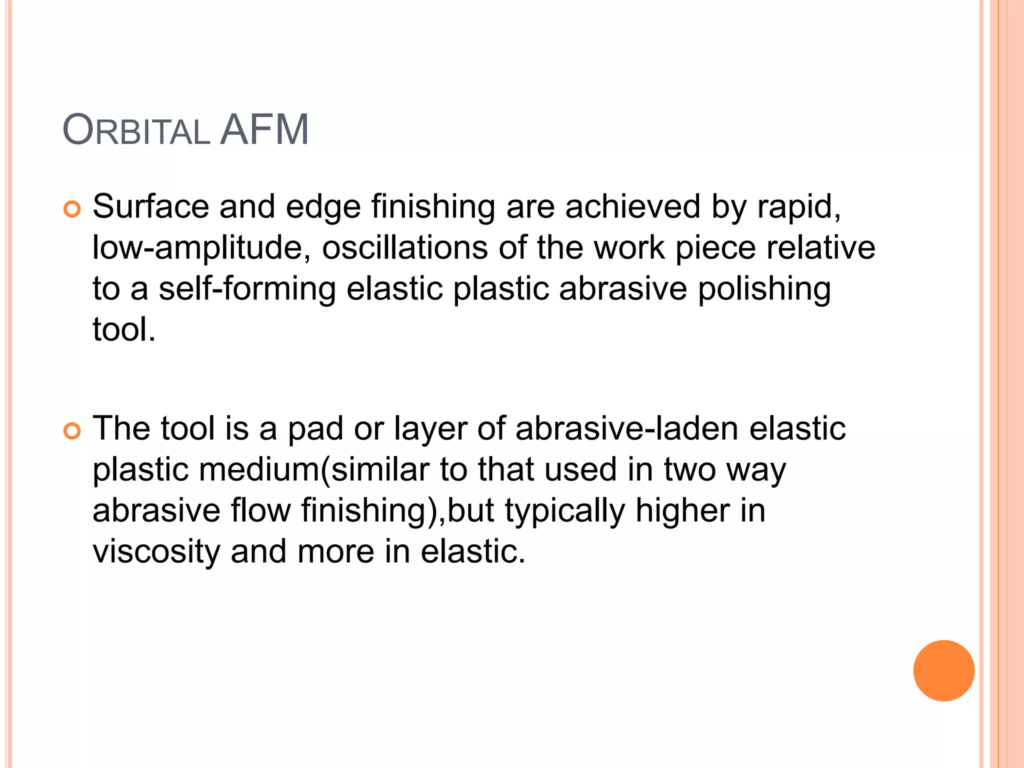 ORBITAL AFM
 Surface and edge finishing are achieved by rapid,
low-amplitude, oscillations of the work piece relative
to a self-forming elastic plastic abrasive polishing
tool.
 The tool is a pad or layer of abrasive-laden elastic
plastic medium(similar to that used in two way
abrasive flow finishing),but typically higher in
viscosity and more in elastic.
 