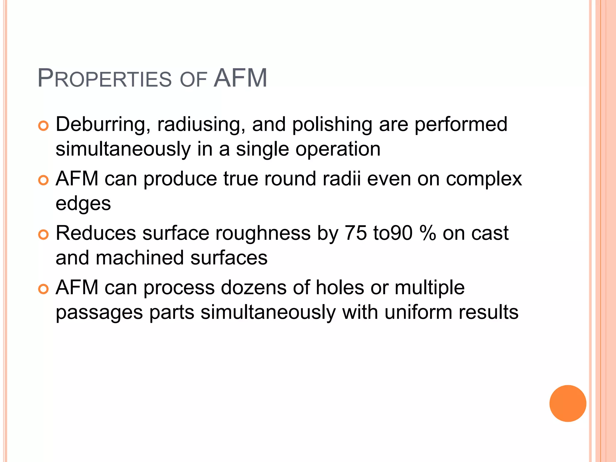PROPERTIES OF AFM
 Deburring, radiusing, and polishing are performed
simultaneously in a single operation
 AFM can produce true round radii even on complex
edges
 Reduces surface roughness by 75 to90 % on cast
and machined surfaces
 AFM can process dozens of holes or multiple
passages parts simultaneously with uniform results
 