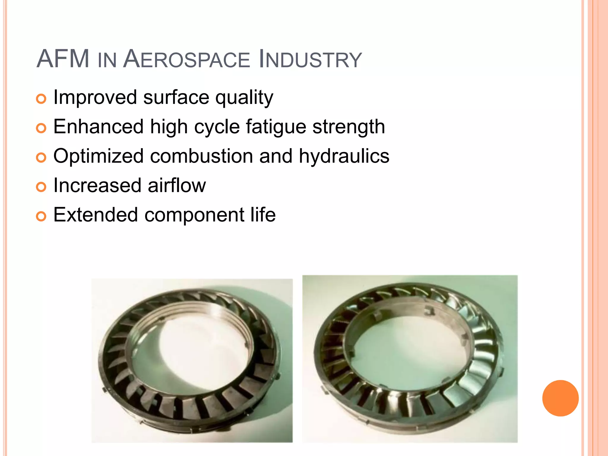 AFM IN AEROSPACE INDUSTRY
 Improved surface quality
 Enhanced high cycle fatigue strength
 Optimized combustion and hydraulics
 Increased airflow
 Extended component life
 