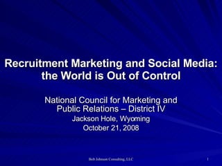 Recruitment Marketing and Social Media: the World is Out of Control National Council for Marketing and Public Relations – District IV Jackson Hole, Wyoming October 21, 2008 