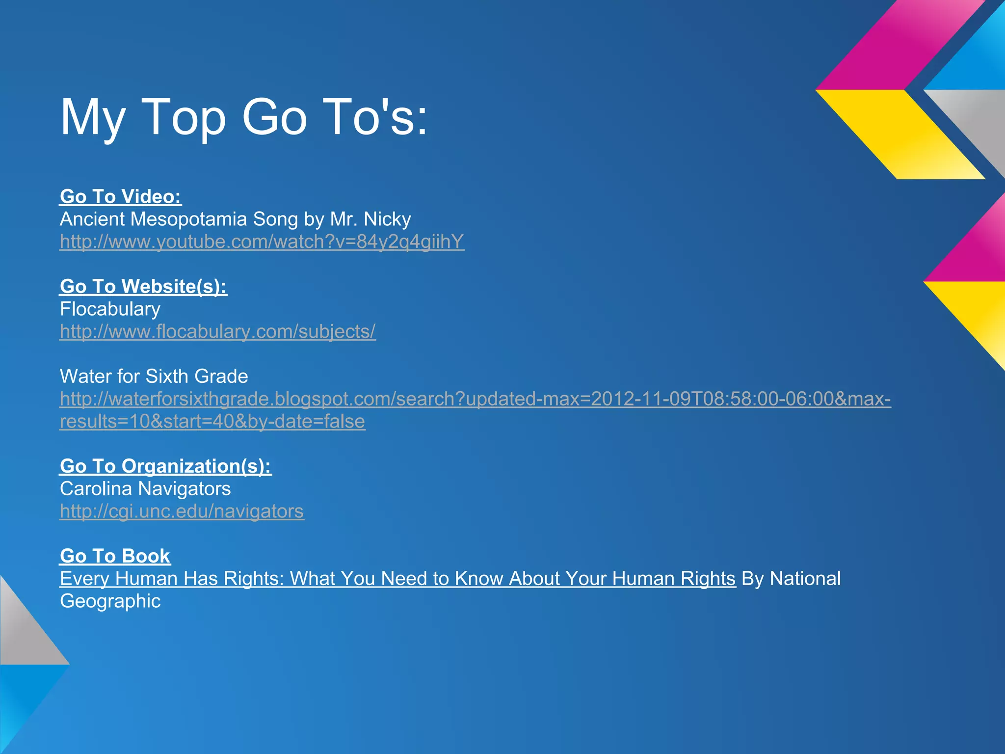 My Top Go To's:
Go To Video:
Ancient Mesopotamia Song by Mr. Nicky
http://www.youtube.com/watch?v=84y2q4giihY

Go To Website(s):
Flocabulary
http://www.flocabulary.com/subjects/

Water for Sixth Grade
http://waterforsixthgrade.blogspot.com/search?updated-max=2012-11-09T08:58:00-06:00&max-
results=10&start=40&by-date=false

Go To Organization(s):
Carolina Navigators
http://cgi.unc.edu/navigators

Go To Book
Every Human Has Rights: What You Need to Know About Your Human Rights By National
Geographic
 