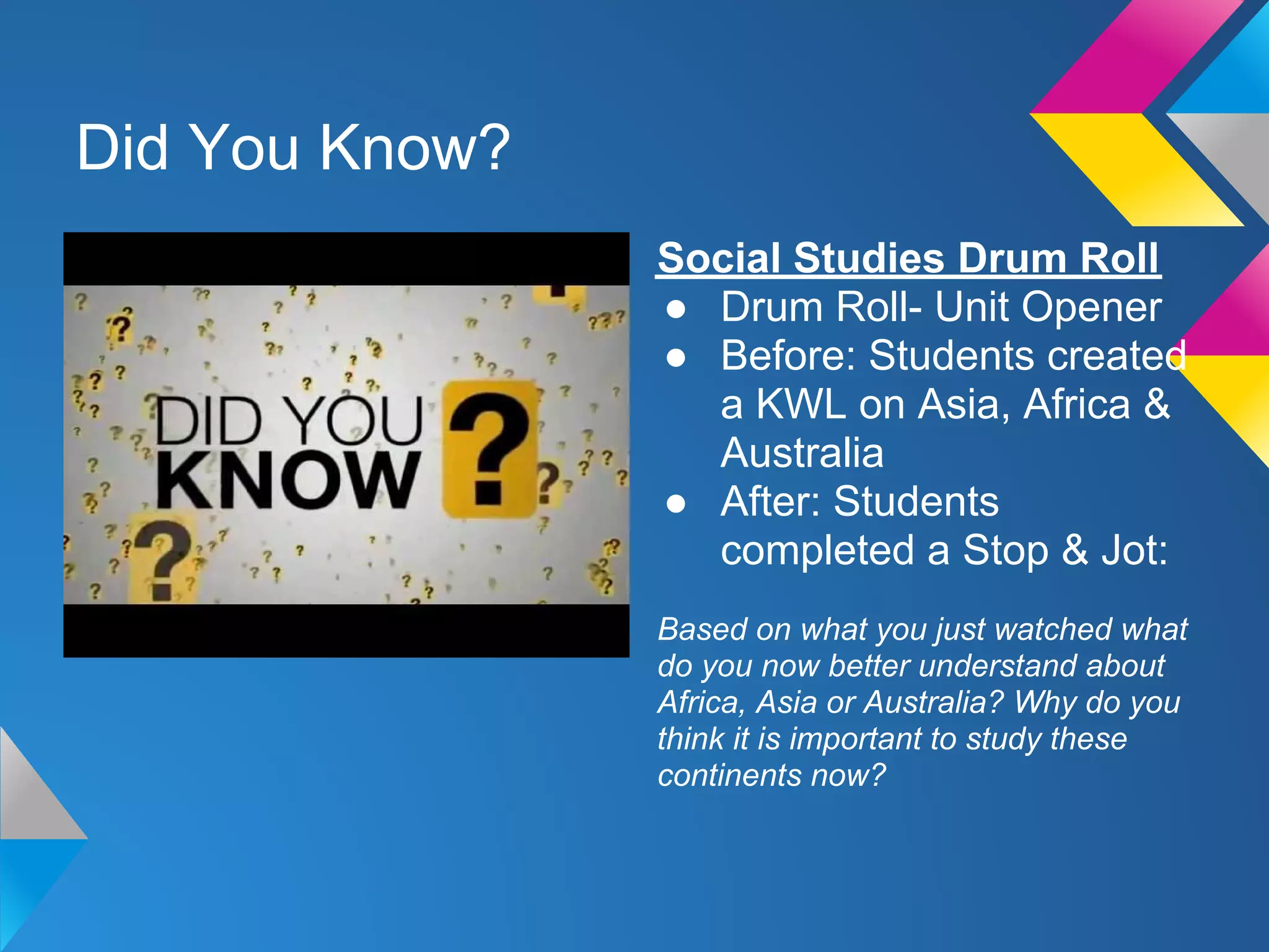 Did You Know?
                Social Studies Drum Roll
                ● Drum Roll- Unit Opener
                ● Before: Students created
                  a KWL on Asia, Africa &
                  Australia
                ● After: Students
                  completed a Stop & Jot:
                Based on what you just watched what
                do you now better understand about
                Africa, Asia or Australia? Why do you
                think it is important to study these
                continents now?
 