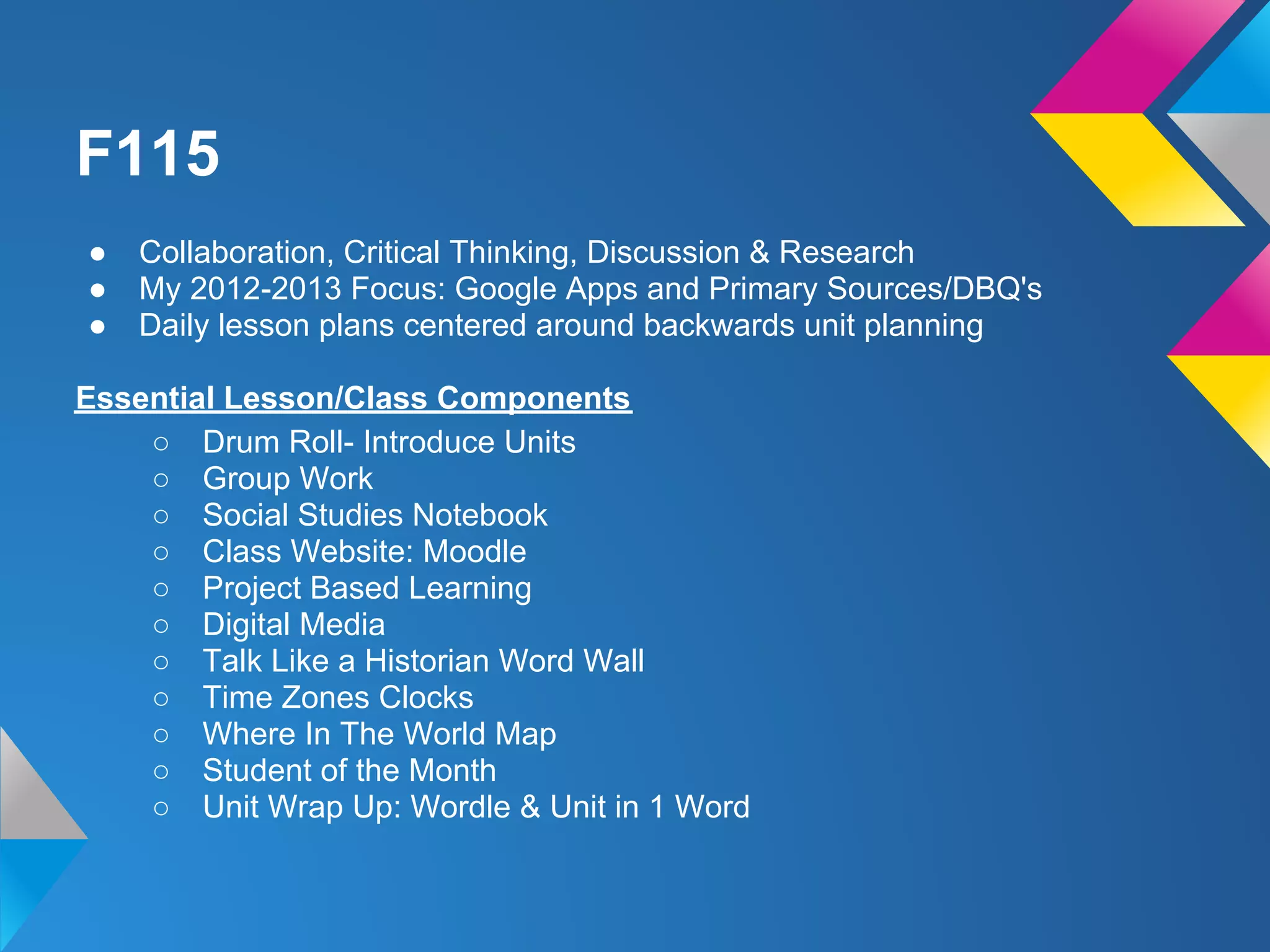 F115
●   Collaboration, Critical Thinking, Discussion & Research
●   My 2012-2013 Focus: Google Apps and Primary Sources/DBQ's
●   Daily lesson plans centered around backwards unit planning

Essential Lesson/Class Components
    ○ Drum Roll- Introduce Units
    ○ Group Work
    ○ Social Studies Notebook
    ○ Class Website: Moodle
    ○ Project Based Learning
    ○ Digital Media
    ○ Talk Like a Historian Word Wall
    ○ Time Zones Clocks
    ○ Where In The World Map
    ○ Student of the Month
    ○ Unit Wrap Up: Wordle & Unit in 1 Word
 