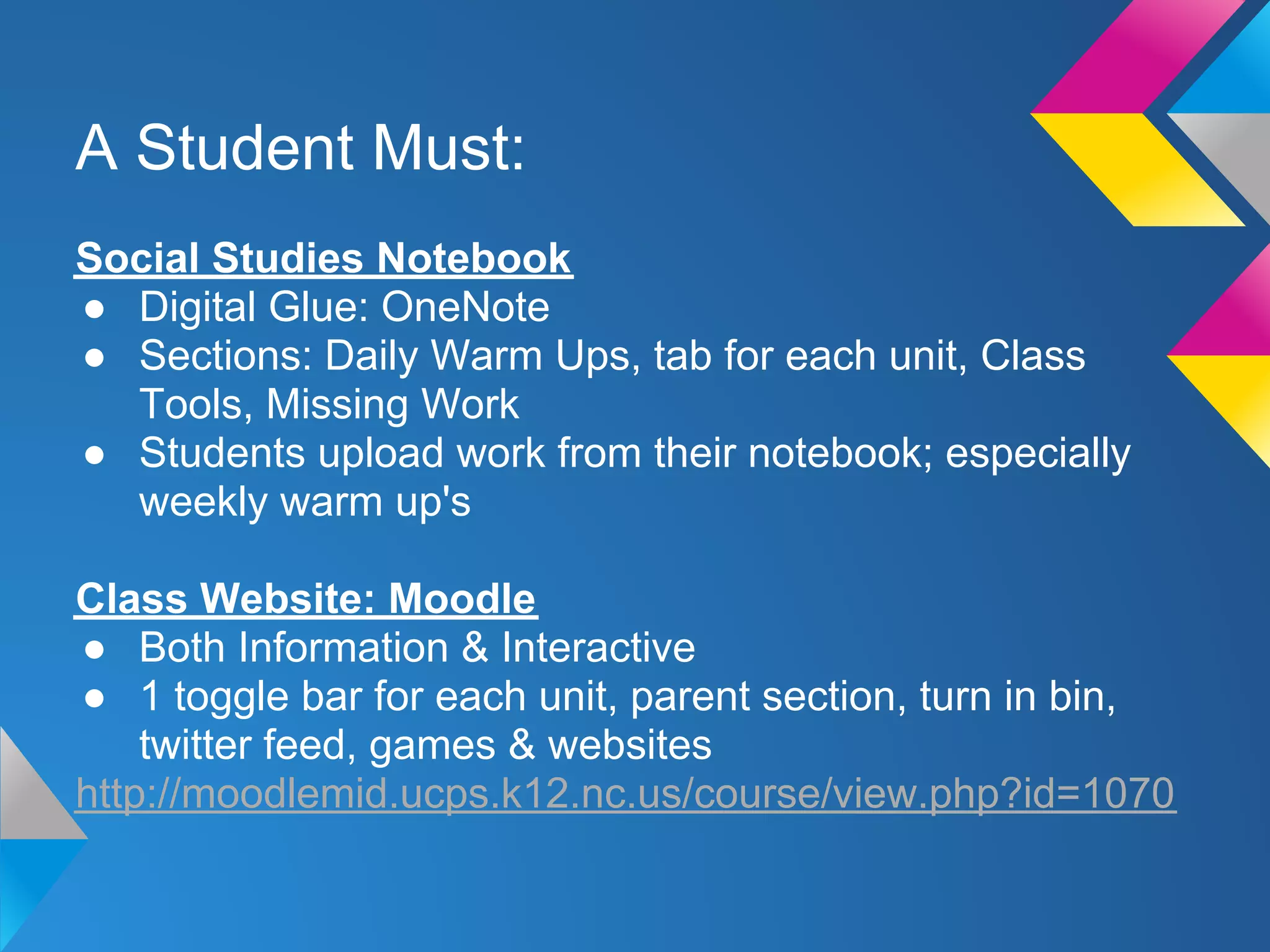 A Student Must:
Social Studies Notebook
● Digital Glue: OneNote
● Sections: Daily Warm Ups, tab for each unit, Class
  Tools, Missing Work
● Students upload work from their notebook; especially
  weekly warm up's

Class Website: Moodle
● Both Information & Interactive
● 1 toggle bar for each unit, parent section, turn in bin,
    twitter feed, games & websites
http://moodlemid.ucps.k12.nc.us/course/view.php?id=1070
 