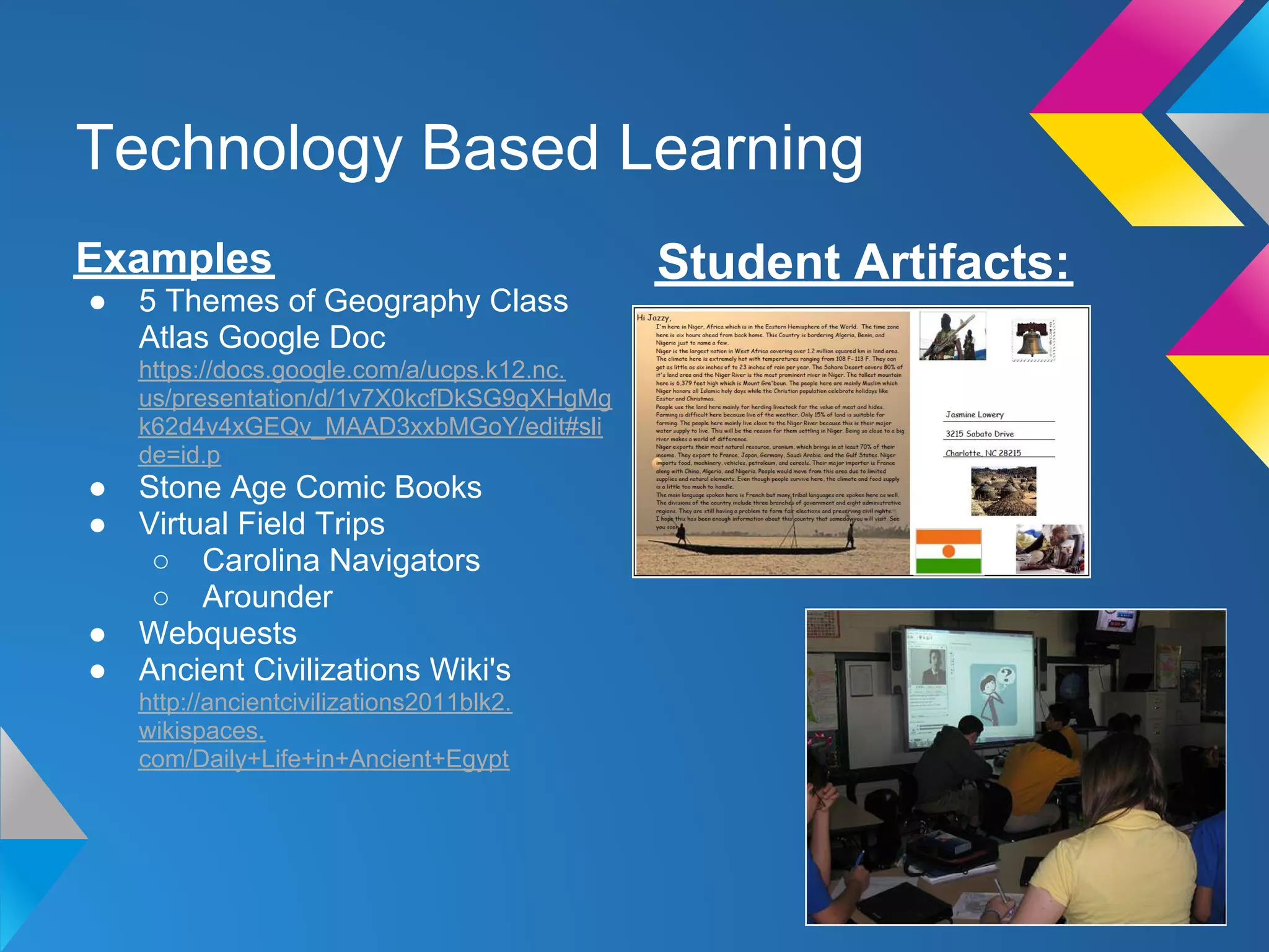 Technology Based Learning
Examples                                     Student Artifacts:
●   5 Themes of Geography Class
    Atlas Google Doc
    https://docs.google.com/a/ucps.k12.nc.
    us/presentation/d/1v7X0kcfDkSG9qXHgMg
    k62d4v4xGEQv_MAAD3xxbMGoY/edit#sli
    de=id.p
●   Stone Age Comic Books
●   Virtual Field Trips
     ○ Carolina Navigators
     ○ Arounder
●   Webquests
●   Ancient Civilizations Wiki's
    http://ancientcivilizations2011blk2.
    wikispaces.
    com/Daily+Life+in+Ancient+Egypt
 