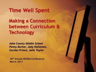 Time Well Spent Making a Connection between Curriculum & Technology Ashe County Middle School Penny Barker, Jody Holleman,  Gordon Prince, Julie Taylor 36th Annual NCMSA Conference March 2011 
