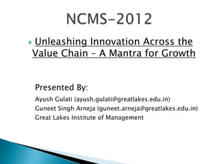 Unleashing Innovation Across the

Value Chain – A Mantra for Growth


    Presented By:
    Ayush Gulati (ayush.gulati@greatlakes.edu.in)
    Guneet Singh Arneja (guneet.arneja@greatlakes.edu.in)
    Great Lakes Institute of Management
 