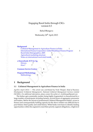 Engaging Rural India through CSCs
version 0.3
Rahul Bhargava

e-Sourcebook: ICT for Ag
Drivers
7
How?
7

7

Common Service Centres

8

Proposed Methodology
Methodology
9

1
1.1

FT

Background
1
Collateral Management in Agriculture Finance in India
1
International Finance Corporation: Global Warehouse Finance Program
Rural India Demographics, 2005
4
Agricultural marketing structure
5
Notes on international rural retail trends
6

D
RA

c Copyright 2013 Rahul Bhargava

Wednesday 24th April, 2013

9

Background

Collateral Management in Agriculture Finance in India

AgriFin (April 2013) — This article was contributed by Vivek Thoopal, Head of Business
Development (Collateral Management), National Collateral Management Services Limited
(NCMSL), For additional information, please contact the author at: vivekthoopal@gmail.com
The Indian agri-commodity market, being highly fragmented, is characterized by a
large number of participants including farmers, several layers of aggregator, processors
and traders. Before the advent of professional Collateral Management entities, access to
ﬁnance and consequentially holding capacity for the above entities was difﬁcult due to
poor balance sheet quality and credit history. While banks were keen to identify lending
opportunities within this segment to meet their priority segment obligations, a high level
1

3

 