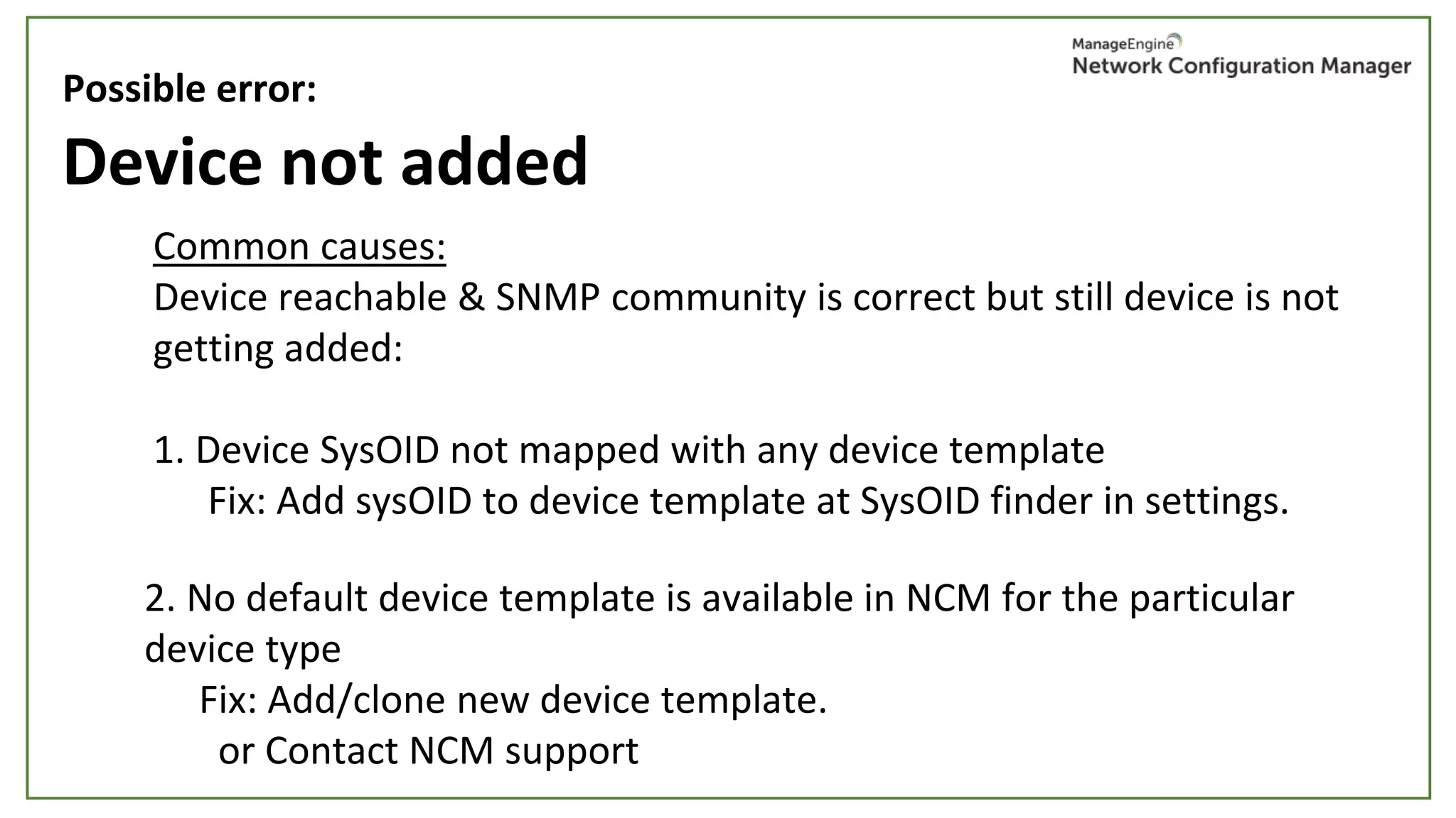 Device not added
Common causes:
Device reachable & SNMP community is correct but still device is not
getting added:
1. Device SysOID not mapped with any device template
Fix: Add sysOID to device template at SysOID finder in settings.
Possible error:
2. No default device template is available in NCM for the particular
device type
Fix: Add/clone new device template.
or Contact NCM support
 