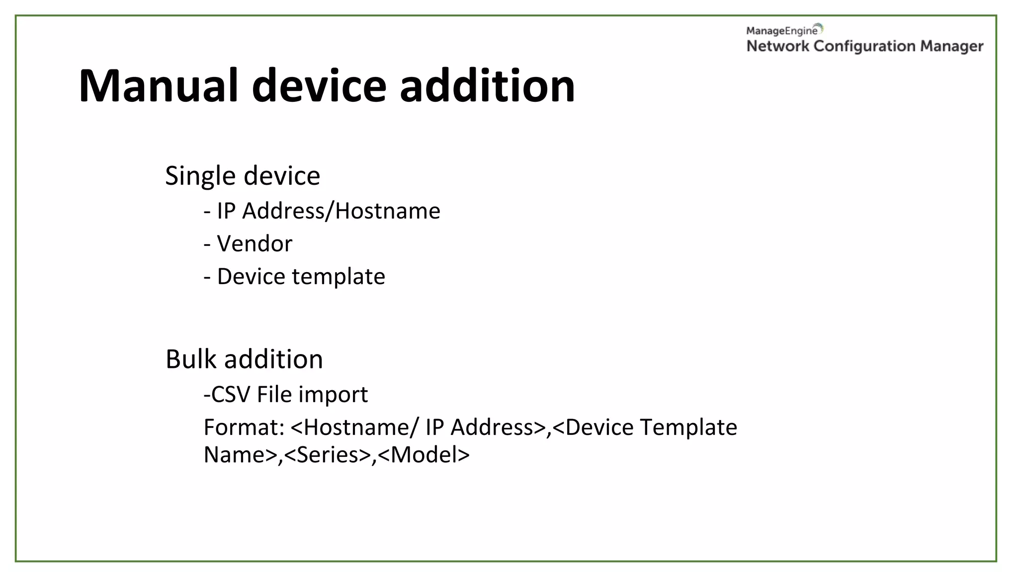 Manual device addition
Single device
- IP Address/Hostname
- Vendor
- Device template
Bulk addition
-CSV File import
Format: <Hostname/ IP Address>,<Device Template
Name>,<Series>,<Model>
 