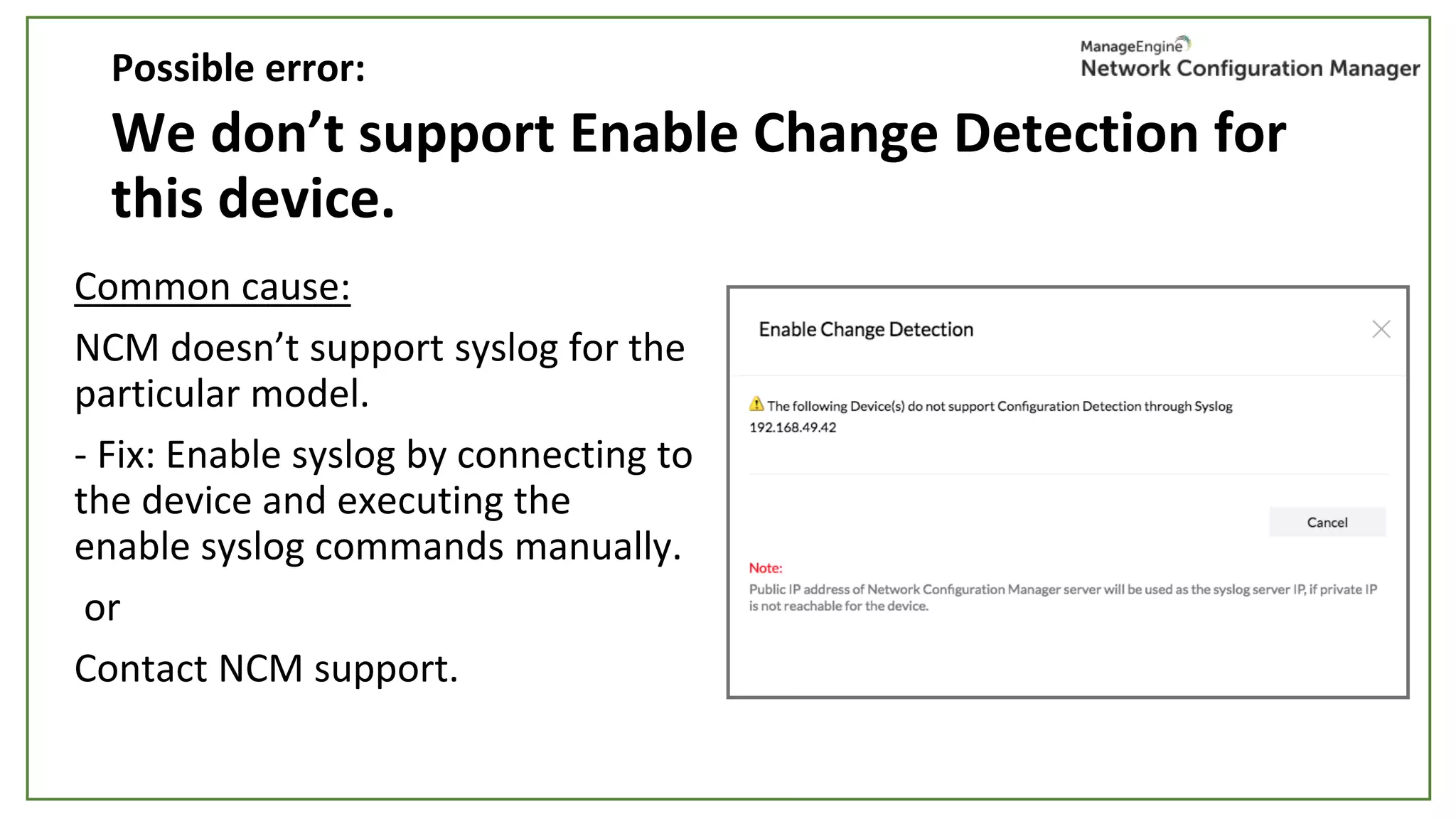 We don’t support Enable Change Detection for
this device.
Common cause:
NCM doesn’t support syslog for the
particular model.
- Fix: Enable syslog by connecting to
the device and executing the
enable syslog commands manually.
or
Contact NCM support.
Possible error:
 