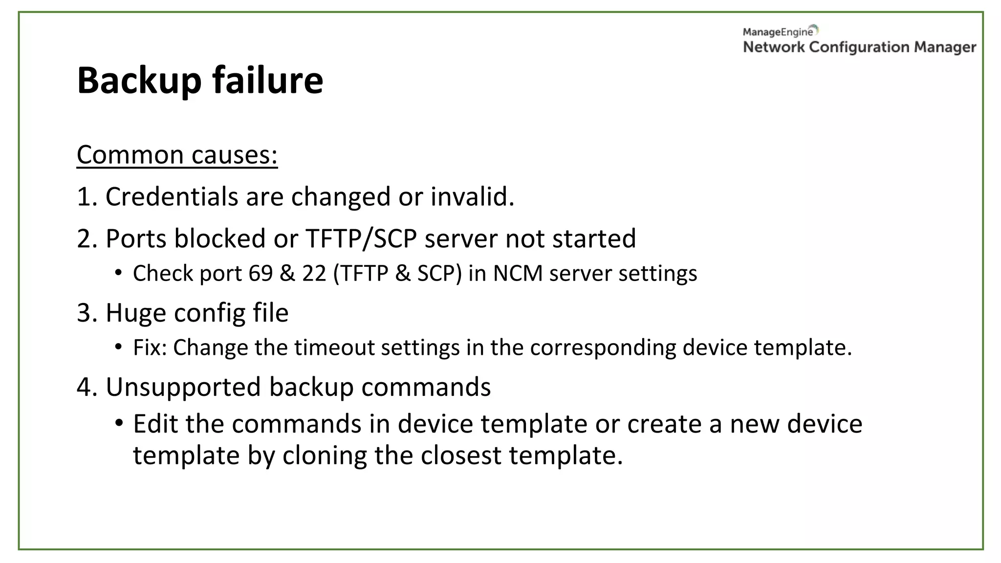 Backup failure
Common causes:
1. Credentials are changed or invalid.
2. Ports blocked or TFTP/SCP server not started
• Check port 69 & 22 (TFTP & SCP) in NCM server settings
3. Huge config file
• Fix: Change the timeout settings in the corresponding device template.
4. Unsupported backup commands
• Edit the commands in device template or create a new device
template by cloning the closest template.
 