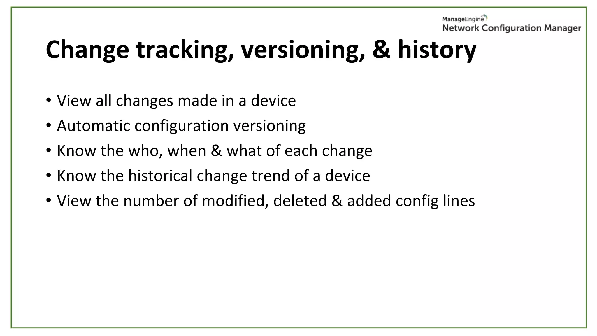 Change tracking, versioning, & history
• View all changes made in a device
• Automatic configuration versioning
• Know the who, when & what of each change
• Know the historical change trend of a device
• View the number of modified, deleted & added config lines
 