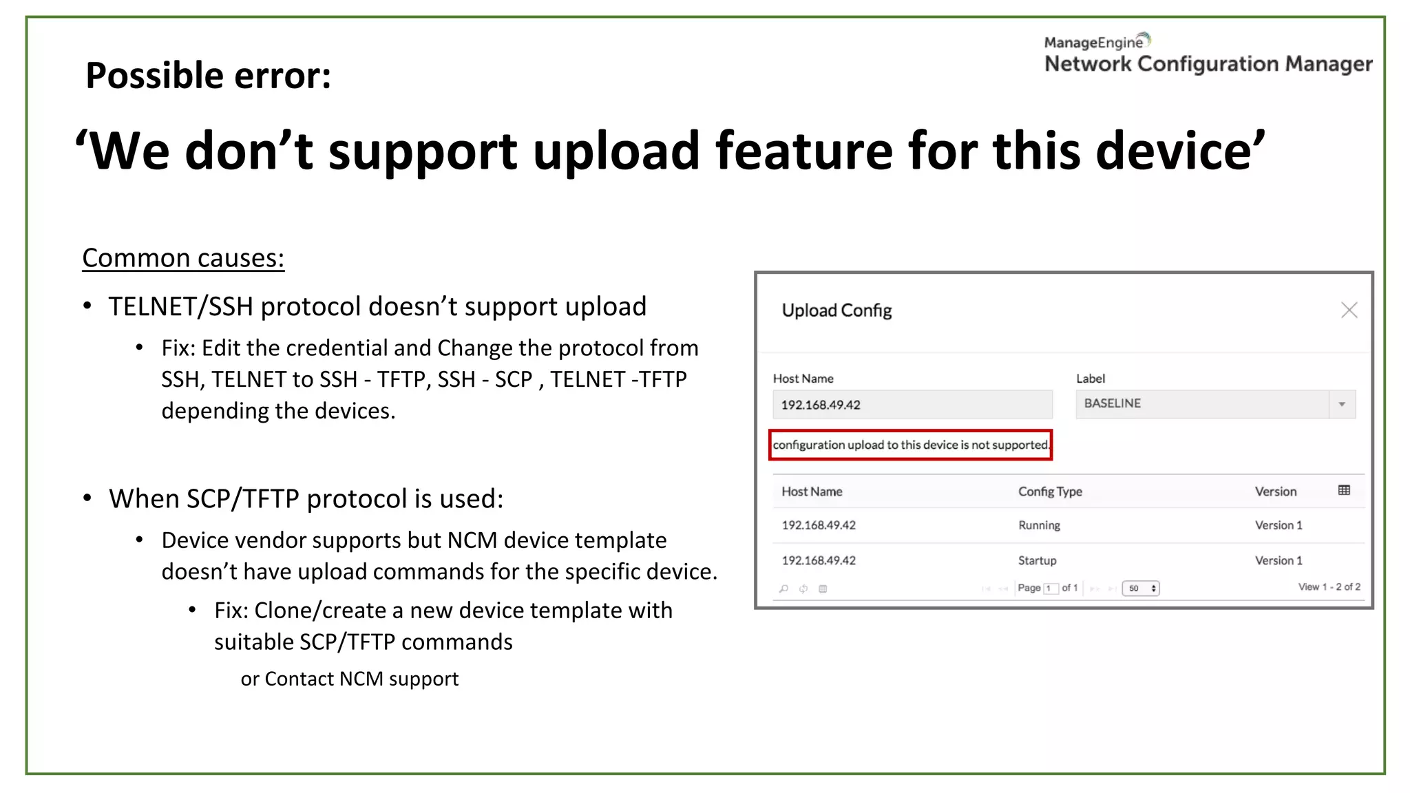‘We don’t support upload feature for this device’
Common causes:
• TELNET/SSH protocol doesn’t support upload
• Fix: Edit the credential and Change the protocol from
SSH, TELNET to SSH - TFTP, SSH - SCP , TELNET -TFTP
depending the devices.
• When SCP/TFTP protocol is used:
• Device vendor supports but NCM device template
doesn’t have upload commands for the specific device.
• Fix: Clone/create a new device template with
suitable SCP/TFTP commands
or Contact NCM support
Possible error:
 