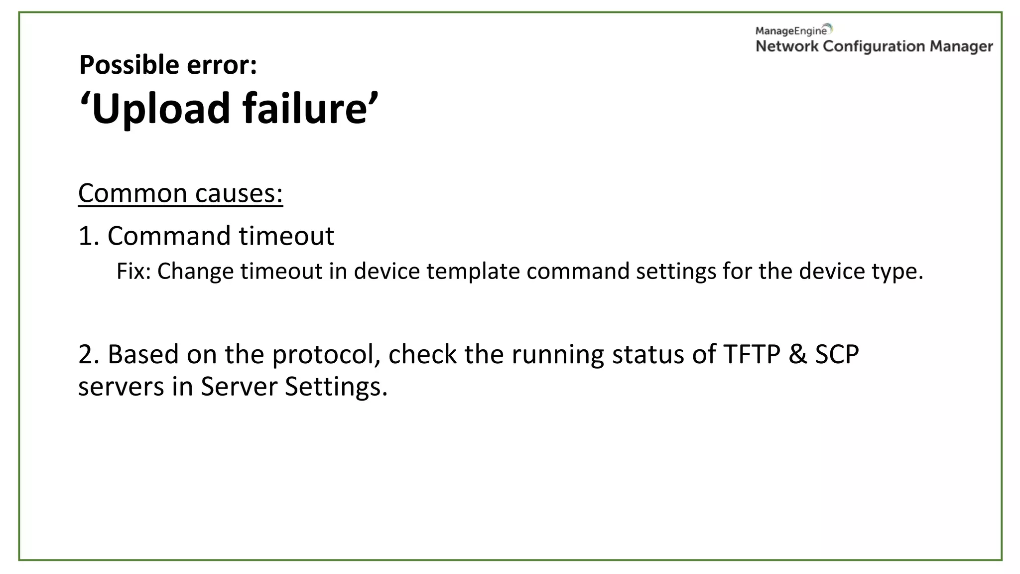 ‘Upload failure’
Common causes:
1. Command timeout
Fix: Change timeout in device template command settings for the device type.
2. Based on the protocol, check the running status of TFTP & SCP
servers in Server Settings.
Possible error:
 
